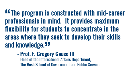 “The program is constructed with mid-career professionals in mind. It provides maximum flexibility for students to concentrate in the areas where they seek to develop their skills and knowledge.” - Prof. F. Gregory Gause III Head of the International Affairs Department, The Bush School of Government and Public Service