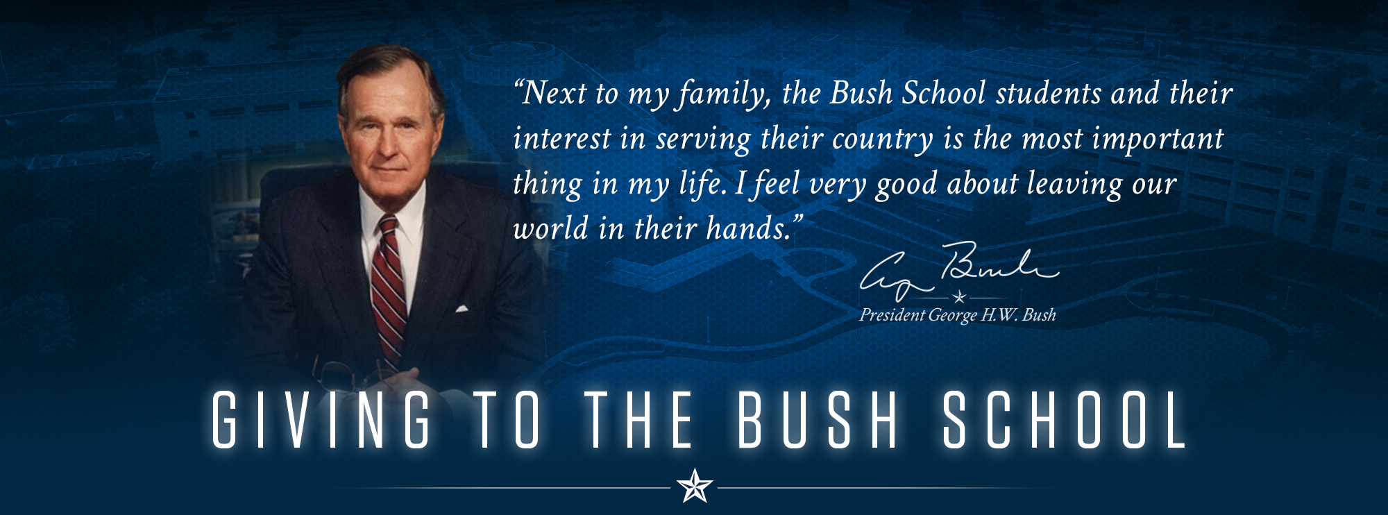 “Next to my family, the Bush School students and their interest in serving their country is the most important thing in my life. I feel very good about leaving our world in their hands.” - President George H.W. Bush
